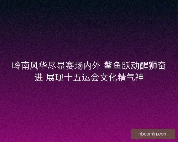 岭南风华尽显赛场内外 鳌鱼跃动醒狮奋进 展现十五运会文化精气神
