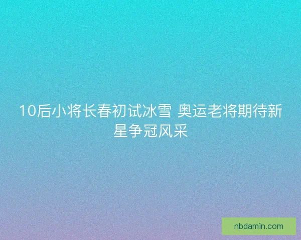 10后小将长春初试冰雪 奥运老将期待新星争冠风采