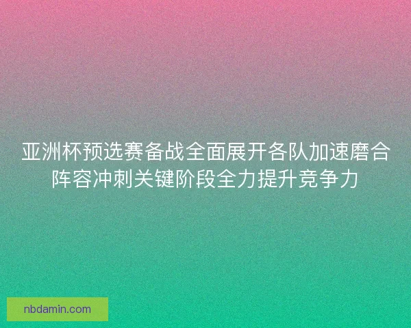 亚洲杯预选赛备战全面展开各队加速磨合阵容冲刺关键阶段全力提升竞争力
