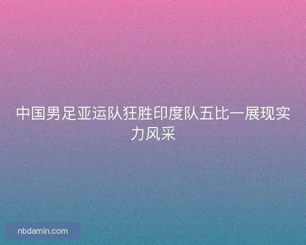 中国男足亚运队狂胜印度队五比一展现实力风采