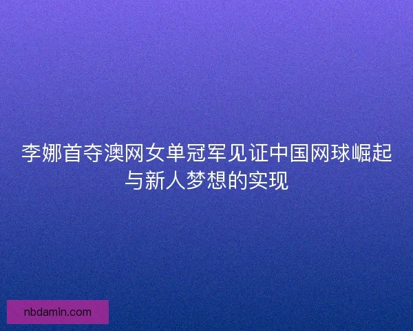 李娜首夺澳网女单冠军见证中国网球崛起与新人梦想的实现