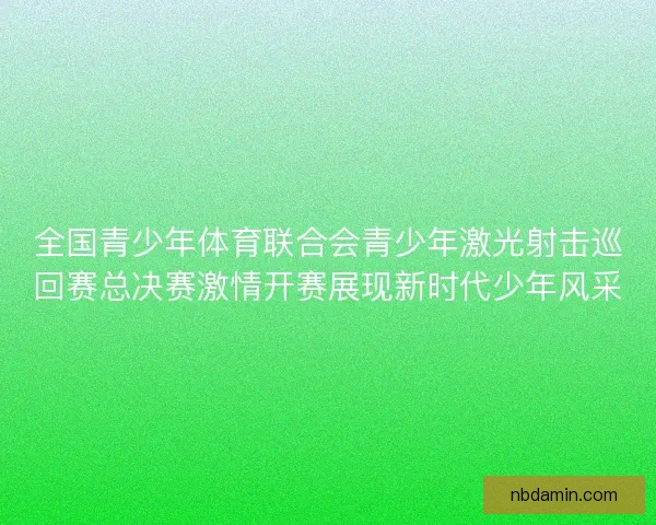 全国青少年体育联合会青少年激光射击巡回赛总决赛激情开赛展现新时代少年风采