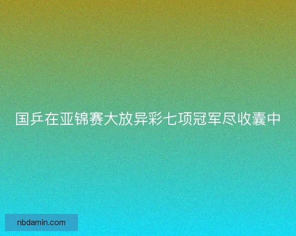 国乒在亚锦赛大放异彩七项冠军尽收囊中