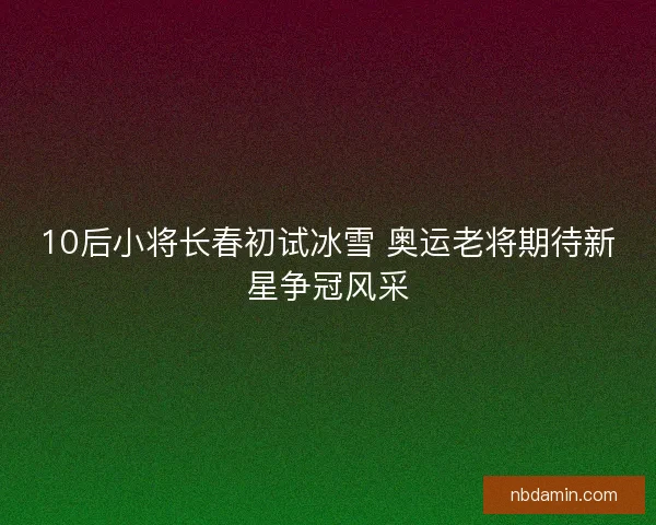 10后小将长春初试冰雪 奥运老将期待新星争冠风采