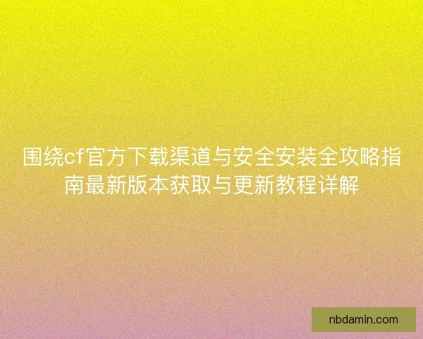 围绕cf官方下载渠道与安全安装全攻略指南最新版本获取与更新教程详解